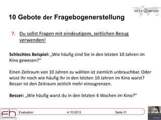 Evaluation 4.10.2013 Seite 31
10 Gebote der Fragebogenerstellung
7. Du sollst Fragen mit eindeutigem, zeitlichen Bezug
verwenden!
Schlechtes Beispiel: „Wie häufig sind Sie in den letzten 10 Jahren im
Kino gewesen?“
Einen Zeitraum von 10 Jahren zu wählen ist ziemlich unbrauchbar. Oder
wisst ihr noch wie häufig ihr in den letzten 10 Jahren im Kino warst?
Besser ist den Zeitraum zeitlich mehr einzugrenzen.
Besser: „Wie häufig warst du in den letzten 4 Wochen im Kino?“
 