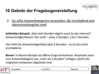 Evaluation 4.10.2013 Seite 32
10 Gebote der Fragebogenerstellung
8. Du sollst Antwortkategorien verwenden, die erschöpfend und
überschneidungsfrei sind!
Schlechtes Beispiel: „Wie viele Stunden täglich nutzt du das Internet?
Antwortmöglichkeiten: Gar nicht – unter 2 Stunden, 2 bis 5 Stunden.
Hier fehlt die Antwortmöglichkeit über 5 Stunden – es ist also nicht
erschöpfend.
Besser: In diesem Beispiel als offene Frage formulieren. Ansonsten auch
eine Antwortkategorie wie „mehr als 5 Stunden“ anfügen, damit alle
möglichen Antworten abgedeckt sind.
 