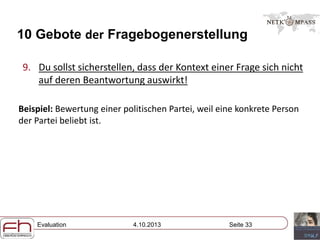 Evaluation 4.10.2013 Seite 33
10 Gebote der Fragebogenerstellung
9. Du sollst sicherstellen, dass der Kontext einer Frage sich nicht
auf deren Beantwortung auswirkt!
Beispiel: Bewertung einer politischen Partei, weil eine konkrete Person
der Partei beliebt ist.
 