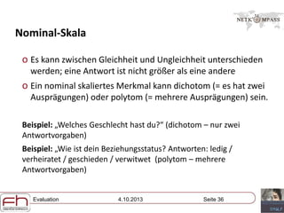 Evaluation 4.10.2013 Seite 36
Nominal-Skala
o Es kann zwischen Gleichheit und Ungleichheit unterschieden
werden; eine Antwort ist nicht größer als eine andere
o Ein nominal skaliertes Merkmal kann dichotom (= es hat zwei
Ausprägungen) oder polytom (= mehrere Ausprägungen) sein.
Beispiel: „Welches Geschlecht hast du?“ (dichotom – nur zwei
Antwortvorgaben)
Beispiel: „Wie ist dein Beziehungsstatus? Antworten: ledig /
verheiratet / geschieden / verwitwet (polytom – mehrere
Antwortvorgaben)
 