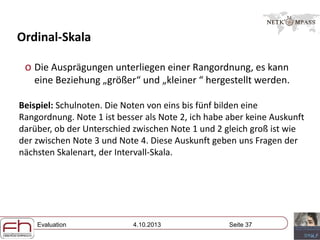 Evaluation 4.10.2013 Seite 37
Ordinal-Skala
o Die Ausprägungen unterliegen einer Rangordnung, es kann
eine Beziehung „größer“ und „kleiner “ hergestellt werden.
Beispiel: Schulnoten. Die Noten von eins bis fünf bilden eine
Rangordnung. Note 1 ist besser als Note 2, ich habe aber keine Auskunft
darüber, ob der Unterschied zwischen Note 1 und 2 gleich groß ist wie
der zwischen Note 3 und Note 4. Diese Auskunft geben uns Fragen der
nächsten Skalenart, der Intervall-Skala.
 