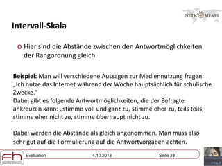 Evaluation 4.10.2013 Seite 38
Intervall-Skala
o Hier sind die Abstände zwischen den Antwortmöglichkeiten
der Rangordnung gleich.
Beispiel: Man will verschiedene Aussagen zur Mediennutzung fragen:
„Ich nutze das Internet während der Woche hauptsächlich für schulische
Zwecke.“
Dabei gibt es folgende Antwortmöglichkeiten, die der Befragte
ankreuzen kann: „stimme voll und ganz zu, stimme eher zu, teils teils,
stimme eher nicht zu, stimme überhaupt nicht zu.
Dabei werden die Abstände als gleich angenommen. Man muss also
sehr gut auf die Formulierung auf die Antwortvorgaben achten.
 