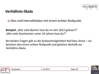 Evaluation 4.10.2013 Seite 39
Verhältnis-Skala
o Dies sind Intervallskalen mit einem echten Nullpunkt.
Beispiel: „Wie viele Bücher hast du im Jahr 2012 gelesen?“
„Wie viele Geschwister unter 10 Jahren hast du?“
Bei beiden Fragen gibt es die Antwortmöglichkeit Null bzw. Keine – sie
besitzen also einen echten Nullpunkt und gehören deshalb zur
Verhältnis-Skala.
 