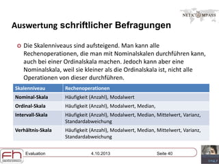 Evaluation 4.10.2013 Seite 40
Auswertung schriftlicher Befragungen
o Die Skalenniveaus sind aufsteigend. Man kann alle
Rechenoperationen, die man mit Nominalskalen durchführen kann,
auch bei einer Ordinalskala machen. Jedoch kann aber eine
Nominalskala, weil sie kleiner als die Ordinalskala ist, nicht alle
Operationen von dieser durchführen.
Skalenniveau Rechenoperationen
Nominal-Skala Häufigkeit (Anzahl), Modalwert
Ordinal-Skala Häufigkeit (Anzahl), Modalwert, Median,
Intervall-Skala Häufigkeit (Anzahl), Modalwert, Median, Mittelwert, Varianz,
Standardabweichung
Verhältnis-Skala Häufigkeit (Anzahl), Modalwert, Median, Mittelwert, Varianz,
Standardabweichung
 