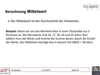 Evaluation 4.10.2013 Seite 43
Berechnung Mittelwert
o Der Mittelwert ist der Durchschnitt der Antworten.
Beispiel: Sehen wir uns das Merkmal Alter in einer Stichprobe aus 5
Personen an. Die Messwerte sind 14, 17, 20, 24 und 25 Jahre. Nun
addiert man alle Werte und rechnet die Summe davon, durch die Anzahl
der Werte. Der Mittelwert beträgt also in diesem Fall 100/5 = 20 Jahre.
 