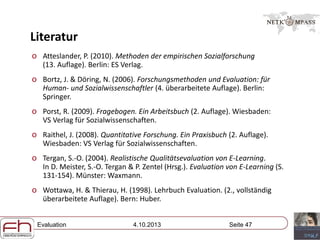 Evaluation 4.10.2013 Seite 47
Literatur
o Atteslander, P. (2010). Methoden der empirischen Sozialforschung
(13. Auflage). Berlin: ES Verlag.
o Bortz, J. & Döring, N. (2006). Forschungsmethoden und Evaluation: für
Human- und Sozialwissenschaftler (4. überarbeitete Auflage). Berlin:
Springer.
o Porst, R. (2009). Fragebogen. Ein Arbeitsbuch (2. Auflage). Wiesbaden:
VS Verlag für Sozialwissenschaften.
o Raithel, J. (2008). Quantitative Forschung. Ein Praxisbuch (2. Auflage).
Wiesbaden: VS Verlag für Sozialwissenschaften.
o Tergan, S.-O. (2004). Realistische Qualitätsevaluation von E-Learning.
In D. Meister, S.-O. Tergan & P. Zentel (Hrsg.). Evaluation von E-Learning (S.
131-154). Münster: Waxmann.
o Wottawa, H. & Thierau, H. (1998). Lehrbuch Evaluation. (2., vollständig
überarbeitete Auflage). Bern: Huber.
 