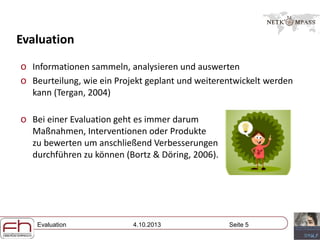 Evaluation 4.10.2013 Seite 5
Evaluation
o Informationen sammeln, analysieren und auswerten
o Beurteilung, wie ein Projekt geplant und weiterentwickelt werden
kann (Tergan, 2004)
o Bei einer Evaluation geht es immer darum
Maßnahmen, Interventionen oder Produkte
zu bewerten um anschließend Verbesserungen
durchführen zu können (Bortz & Döring, 2006).
 