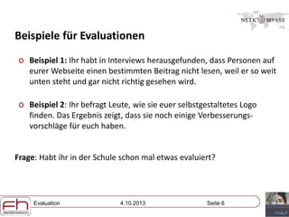 Evaluation 4.10.2013 Seite 6
Beispiele für Evaluationen
o Beispiel 1: Ihr habt in Interviews herausgefunden, dass Personen auf
eurer Webseite einen bestimmten Beitrag nicht lesen, weil er so weit
unten steht und gar nicht richtig gesehen wird.
o Beispiel 2: Ihr befragt Leute, wie sie euer selbstgestaltetes Logo
finden. Das Ergebnis zeigt, dass sie noch einige Verbesserungs-
vorschläge für euch haben.
Frage: Habt ihr in der Schule schon mal etwas evaluiert?
 