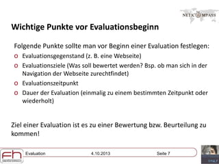 Evaluation 4.10.2013 Seite 7
Wichtige Punkte vor Evaluationsbeginn
Folgende Punkte sollte man vor Beginn einer Evaluation festlegen:
o Evaluationsgegenstand (z. B. eine Webseite)
o Evaluationsziele (Was soll bewertet werden? Bsp. ob man sich in der
Navigation der Webseite zurechtfindet)
o Evaluationszeitpunkt
o Dauer der Evaluation (einmalig zu einem bestimmten Zeitpunkt oder
wiederholt)
Ziel einer Evaluation ist es zu einer Bewertung bzw. Beurteilung zu
kommen!
 