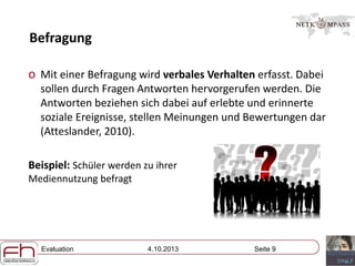 Evaluation 4.10.2013 Seite 9
Befragung
o Mit einer Befragung wird verbales Verhalten erfasst. Dabei
sollen durch Fragen Antworten hervorgerufen werden. Die
Antworten beziehen sich dabei auf erlebte und erinnerte
soziale Ereignisse, stellen Meinungen und Bewertungen dar
(Atteslander, 2010).
Beispiel: Schüler werden zu ihrer
Mediennutzung befragt
 