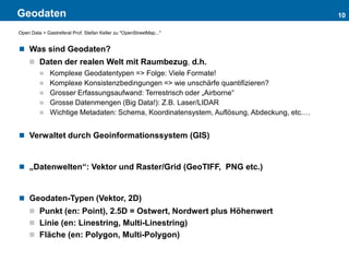 Geodaten 10
Open Data > Gastreferat Prof. Stefan Keller zu "OpenStreetMap..."
 Was sind Geodaten?
 Daten der realen Welt mit Raumbezug, d.h.
 Komplexe Geodatentypen => Folge: Viele Formate!
 Komplexe Konsistenzbedingungen => wie unschärfe quantifizieren?
 Grosser Erfassungsaufwand: Terrestrisch oder „Airborne“
 Grosse Datenmengen (Big Data!): Z.B. Laser/LIDAR
 Wichtige Metadaten: Schema, Koordinatensystem, Auflösung, Abdeckung, etc.…
 Verwaltet durch Geoinformationssystem (GIS)
 „Datenwelten“: Vektor und Raster/Grid (GeoTIFF, PNG etc.)
 Geodaten-Typen (Vektor, 2D)
 Punkt (en: Point), 2.5D = Ostwert, Nordwert plus Höhenwert
 Linie (en: Linestring, Multi-Linestring)
 Fläche (en: Polygon, Multi-Polygon)
 