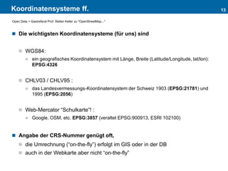 Koordinatensysteme ff.
 Die wichtigsten Koordinatensysteme (für uns) sind
 WGS84:
 ein geografisches Koordinatensystem mit Länge, Breite (Latitude/Longitude, lat/lon):
EPSG:4326
 CHLV03 / CHLV95 :
 das Landesvermessungs-Koordinatensystem der Schweiz 1903 (EPSG:21781) und
1995 (EPSG:2056)
 Web-Mercator “Schulkarte”! :
 Google, OSM, etc. EPSG:3857 (veraltet EPSG:900913, ESRI 102100)
 Angabe der CRS-Nummer genügt oft,
 die Umrechnung (“on-the-fly”) erfolgt im GIS oder in der DB
 auch in der Webkarte aber nicht “on-the-fly”
13
Open Data > Gastreferat Prof. Stefan Keller zu "OpenStreetMap..."
 