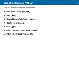 Geodatenformate (Vektor)
 GeoJSON (.json, .geojson)
 KML (.kml)
 Shapefile .shp/.dbf/.shx (+.prj/…)
 GeoPackage (.gpkg)
 GPX (.gpx)
 CSV (.csv/.tsv/.txt) => Trick mit WKT
 WKT, z.B. „POINT(7.43, 46.95)“
14
Open Data > Gastreferat Prof. Stefan Keller zu "OpenStreetMap..."
 