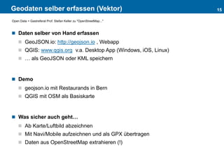 Geodaten selber erfassen (Vektor)
 Daten selber von Hand erfassen
 GeoJSON.io: http://geojson.io , Webapp
 QGIS: www.qgis.org v.a. Desktop App (Windows, iOS, Linux)
 … als GeoJSON oder KML speichern
 Demo
 geojson.io mit Restaurands in Bern
 QGIS mit OSM als Basiskarte
 Was sicher auch geht…
 Ab Karte/Luftbild abzeichnen
 Mit Navi/Mobile aufzeichnen und als GPX übertragen
 Daten aus OpenStreetMap extrahieren (!)
15
Open Data > Gastreferat Prof. Stefan Keller zu "OpenStreetMap..."
 