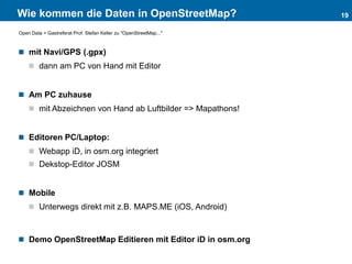 Wie kommen die Daten in OpenStreetMap?
 mit Navi/GPS (.gpx)
 dann am PC von Hand mit Editor
 Am PC zuhause
 mit Abzeichnen von Hand ab Luftbilder => Mapathons!
 Editoren PC/Laptop:
 Webapp iD, in osm.org integriert
 Dekstop-Editor JOSM
 Mobile
 Unterwegs direkt mit z.B. MAPS.ME (iOS, Android)
 Demo OpenStreetMap Editieren mit Editor iD in osm.org
19
Open Data > Gastreferat Prof. Stefan Keller zu "OpenStreetMap..."
 