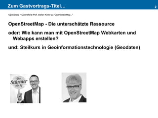 Zum Gastvortrags-Titel…
OpenStreetMap - Die unterschätzte Ressource
oder: Wie kann man mit OpenStreetMap Webkarten und
Webapps erstellen?
und: Steilkurs in Geoinformationstechnologie (Geodaten)
2
Open Data > Gastreferat Prof. Stefan Keller zu "OpenStreetMap..."
 