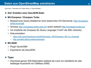 Daten aus OpenStreetMap extrahieren 21
Open Data > Gastreferat Prof. Stefan Keller zu "OpenStreetMap..."
 Ziel: Erstellen einer GeoJSON-Datei
 Mit Overpass / Overpass Turbo
 Beispiel einer Query Abfalleimer einer bestimmten CH-Gemeinde: http://overpass-
turbo.eu/s/ogE
 Schweiz http://overpass-turbo.osm.ch/ sowie weltweit http://overpass-turbo.eu/
 Ich empfehle die Overpass QL-Query Language (*nicht* die XML-Variante)
 Dokumentation:
 https://wiki.openstreetmap.org/wiki/Overpass_API/Overpass_API_by_Example
 http://osmlab.github.io/learnoverpass/
 Mit QGIS
 Plugin QuickOSM
 Exportieren als GeoJSON
 Tipps:
 Download ganzer GIS-Datensätze weltweit als Land von Geofabrik.de oder
beliebiger Ausschnitt von OSMaxx (HSR).
 