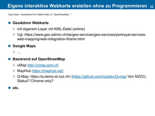 Eigene interaktive Webkarte erstellen ohne zu Programmieren
 GeoAdmin Webkarte
 mit eigenem Layer mit KML-Datei (online)
 Vgl .https://www.geo.admin.ch/de/geo-services/geo-services/portrayal-services-
web-mapping/web-integration-iframe.html
 Google Maps
 …
 Basierend auf OpenStreetMap
 uMap http://umap.osm.ch
 MapHub https://maphub.net/
 Q-Map: https://q-demo.st.nzz.ch/ (https://github.com/nzzdev/Q-map Von NZZ(!),
Status? Chrome only?
 etc.
23
Open Data > Gastreferat Prof. Stefan Keller zu "OpenStreetMap..."
 
