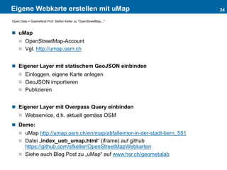Eigene Webkarte erstellen mit uMap
 uMap
 OpenStreetMap-Account
 Vgl. http://umap.osm.ch
 Eigener Layer mit statischem GeoJSON einbinden
 Einloggen, eigene Karte anlegen
 GeoJSON importieren
 Publizieren
 Eigener Layer mit Overpass Query einbinden
 Webservice, d.h. aktuell gemäss OSM
 Demo:
 uMap http://umap.osm.ch/en/map/abfalleimer-in-der-stadt-bern_551
 Datei „index_ueb_umap.html“ (iframe) auf github
https://github.com/sfkeller/OpenStreetMapWebkarten
 Siehe auch Blog Post zu „uMap“ auf www.hsr.ch/geometalab
24
Open Data > Gastreferat Prof. Stefan Keller zu "OpenStreetMap..."
 
