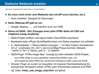 Statische Webkarte erstellen
 Es muss nicht immer eine Webkarte sein mit API (und Libraries, etc.)!
 Hohe Usability! Geeignet für Storymaps!
 Static Webmap API gibt es von
 Google, Mapbox, ..., und natürlich auch von OSM
 Demo mit QGIS - Ziel: Erzeugen einer plain HTML-Seite mit CSS und
möglichst wenig JavaScript
 QGIS-Projekt eröffnen und eigene Daten (GeoJSON) importieren
 Basiskarte laden (Plugin QuickMapServices) und Styling anpassen bis zufrieden
 In „Attributtabelle“ > "Neues Attribut erzeugen..." mit allen Feldern (konkateniert
mit „||“, Linebreaks mit „<br>“), die ins künftige Popup kommen. Beispiel:
"name" || '<br>' || "datum_zeit" || ', ' || "weblink"
 QGIS-Plugin "HTML Image Map“: erzeugt aus dem aktuellen QGIS-Projekt…
1. eine HTML-Datei aus dem gewählten (Vektor/GeoJSON)-Layer, und
2. eine passende Datei (PNG) als „Screenshot“/Hintergrund aller Layers als Grafik
 Hinweis: Plugin ist zurzeit nur brauchbar mit massiver Nachberarbeitung! Es
erzeugt aber wenigstens lokale „HTML-area“-Koordinaten passend zum PNG
 vgl. Datei „index_ueb_image_map.html“ auf github
25
Open Data > Gastreferat Prof. Stefan Keller zu "OpenStreetMap..."
 