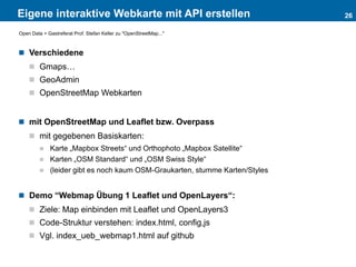 Eigene interaktive Webkarte mit API erstellen
 Verschiedene
 Gmaps…
 GeoAdmin
 OpenStreetMap Webkarten
 mit OpenStreetMap und Leaflet bzw. Overpass
 mit gegebenen Basiskarten:
 Karte „Mapbox Streets“ und Orthophoto „Mapbox Satellite“
 Karten „OSM Standard“ und „OSM Swiss Style“
 (leider gibt es noch kaum OSM-Graukarten, stumme Karten/Styles
 Demo “Webmap Übung 1 Leaflet und OpenLayers“:
 Ziele: Map einbinden mit Leaflet und OpenLayers3
 Code-Struktur verstehen: index.html, config,js
 Vgl. index_ueb_webmap1.html auf github
26
Open Data > Gastreferat Prof. Stefan Keller zu "OpenStreetMap..."
 