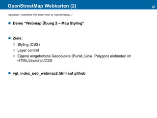 OpenStreetMap Webkarten (2)
 Demo “Webmap Übung 2 – Map Styling“
 Ziele:
 Styling (CSS)
 Layer control
 Eigene eingebettete Geoobjekte (Punkt, Linie, Polygon) einbinden im
HTML/Javacript/CSS
 vgl. index_ueb_webmap2.html auf github
27
Open Data > Gastreferat Prof. Stefan Keller zu "OpenStreetMap..."
 
