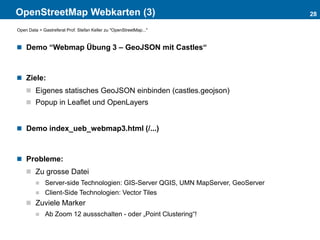 OpenStreetMap Webkarten (3)
 Demo “Webmap Übung 3 – GeoJSON mit Castles“
 Ziele:
 Eigenes statisches GeoJSON einbinden (castles.geojson)
 Popup in Leaflet und OpenLayers
 Demo index_ueb_webmap3.html (/...)
 Probleme:
 Zu grosse Datei
 Server-side Technologien: GIS-Server QGIS, UMN MapServer, GeoServer
 Client-Side Technologien: Vector Tiles
 Zuviele Marker
 Ab Zoom 12 aussschalten - oder „Point Clustering“!
28
Open Data > Gastreferat Prof. Stefan Keller zu "OpenStreetMap..."
 
