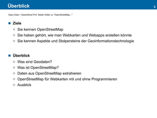 Überblick
 Ziele
 Sie kennen OpenStreetMap
 Sie haben gehört, wie man Webkarten und Webapps erstellen könnte
 Sie kennen Aspekte und Stolpersteine der Geoinformationstechnologie
 Überblick
 Was sind Geodaten?
 Was ist OpenStreetMap?
 Daten aus OpenStreetMap extrahieren
 OpenStreetMap für Webkarten mit und ohne Programmieren
 Ausblick
3
Open Data > Gastreferat Prof. Stefan Keller zu "OpenStreetMap..."
 