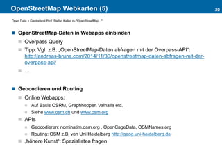 OpenStreetMap Webkarten (5)
 OpenStreetMap-Daten in Webapps einbinden
 Overpass Query
 Tipp: Vgl. z.B. „OpenStreetMap-Daten abfragen mit der Overpass-API“:
http://andreas-bruns.com/2014/11/30/openstreetmap-daten-abfragen-mit-der-
overpass-api/
 …
 Geocodieren und Routing
 Online Webapps:
 Auf Basis OSRM, Graphhopper, Valhalla etc.
 Siehe www.osm.ch und www.osm.org
 APIs
 Geocodieren: nominatim.osm.org , OpenCageData, OSMNames.org
 Routing: OSM z.B. von Uni Heidelberg http://geog.uni-heidelberg.de
 „höhere Kunst“: Spezialisten fragen
30
Open Data > Gastreferat Prof. Stefan Keller zu "OpenStreetMap..."
 