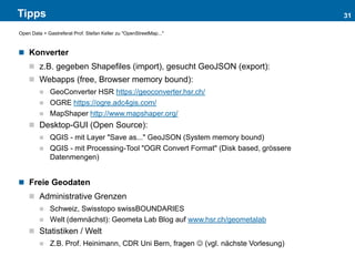 Tipps
 Konverter
 z.B. gegeben Shapefiles (import), gesucht GeoJSON (export):
 Webapps (free, Browser memory bound):
 GeoConverter HSR https://geoconverter.hsr.ch/
 OGRE https://ogre.adc4gis.com/
 MapShaper http://www.mapshaper.org/
 Desktop-GUI (Open Source):
 QGIS - mit Layer "Save as..." GeoJSON (System memory bound)
 QGIS - mit Processing-Tool "OGR Convert Format" (Disk based, grössere
Datenmengen)
 Freie Geodaten
 Administrative Grenzen
 Schweiz, Swisstopo swissBOUNDARIES
 Welt (demnächst): Geometa Lab Blog auf www.hsr.ch/geometalab
 Statistiken / Welt
 Z.B. Prof. Heinimann, CDR Uni Bern, fragen  (vgl. nächste Vorlesung)
31
Open Data > Gastreferat Prof. Stefan Keller zu "OpenStreetMap..."
 