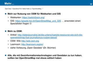 Mehr…
 Mehr zur Nutzung von OSM für Webkarten und GIS
 Webkarten: https://switch2osm.org/
 GIS: https://giswiki.hsr.ch/OpenStreetMap_und_GIS … ansonsten einen
Spezialisten fragen 
 Mehr zu OSM:
 Artikel: http://datenjournalist.de/die-unterschaetzte-ressource-wie-sich-die-
openstreetmap-fuer-journalismus-nutzen-laesst/
 OSM: Wiki http://wiki.osm.org
 Learnosm: http://learnosm.org/en/
 siehe Vorlesung „Open Geodata“ (Dr. Stürmer)
 Alle, die mit Geoinformationstechnologien und Geodaten zu tun haben,
sollten bei OpenStreetMap mal etwas editiert haben
32
Open Data > Gastreferat Prof. Stefan Keller zu "OpenStreetMap..."
 