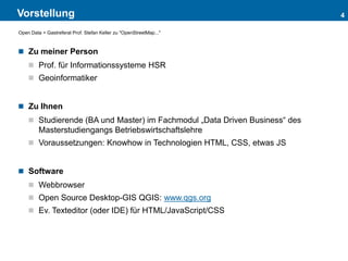 Vorstellung
 Zu meiner Person
 Prof. für Informationssysteme HSR
 Geoinformatiker
 Zu Ihnen
 Studierende (BA und Master) im Fachmodul „Data Driven Business“ des
Masterstudiengangs Betriebswirtschaftslehre
 Voraussetzungen: Knowhow in Technologien HTML, CSS, etwas JS
 Software
 Webbrowser
 Open Source Desktop-GIS QGIS: www.qgs.org
 Ev. Texteditor (oder IDE) für HTML/JavaScript/CSS
4
Open Data > Gastreferat Prof. Stefan Keller zu "OpenStreetMap..."
 