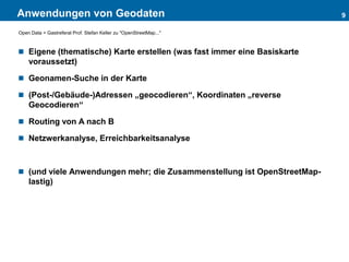 Anwendungen von Geodaten
 Eigene (thematische) Karte erstellen (was fast immer eine Basiskarte
voraussetzt)
 Geonamen-Suche in der Karte
 (Post-/Gebäude-)Adressen „geocodieren“, Koordinaten „reverse
Geocodieren“
 Routing von A nach B
 Netzwerkanalyse, Erreichbarkeitsanalyse
 (und viele Anwendungen mehr; die Zusammenstellung ist OpenStreetMap-
lastig)
9
Open Data > Gastreferat Prof. Stefan Keller zu "OpenStreetMap..."
 