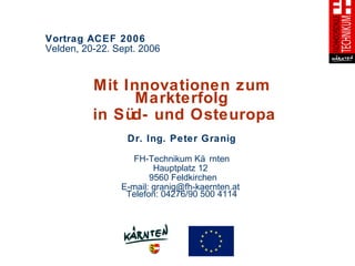 Vortrag ACEF 2006  Velden, 20-22. Sept. 2006 Mit Innovationen zum Markterfolg in Süd- und Osteuropa Dr. Ing. Peter Granig FH-Technikum Kärnten Hauptplatz 12  9560 Feldkirchen E-mail: granig@fh-kaernten.at  Telefon: 04276/90 500 4114 