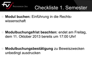 Checkliste 1. Semester
 Modul buchen: Einführung in die Rechts-
wissenschaft
 Modulbuchungsfrist beachten: endet am Freitag,
dem 11. Oktober 2013 bereits um 17:00 Uhr!
 Modulbuchungsbestätigung zu Beweiszwecken
unbedingt ausdrucken
 