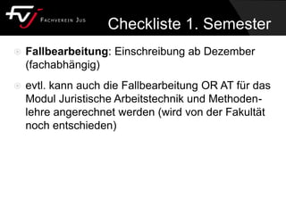  Fallbearbeitung: Einschreibung ab Dezember
(fachabhängig)
 evtl. kann auch die Fallbearbeitung OR AT für das
Modul Juristische Arbeitstechnik und Methoden-
lehre angerechnet werden (wird von der Fakultät
noch entschieden)
Checkliste 1. Semester
 