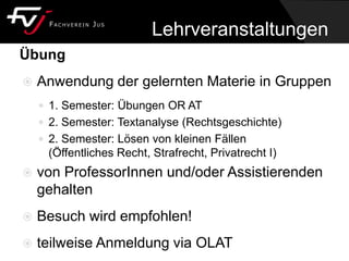 Lehrveranstaltungen
Übung
 Anwendung der gelernten Materie in Gruppen
 1. Semester: Übungen OR AT
 2. Semester: Textanalyse (Rechtsgeschichte)
 2. Semester: Lösen von kleinen Fällen
(Öffentliches Recht, Strafrecht, Privatrecht I)
 von ProfessorInnen und/oder Assistierenden
gehalten
 Besuch wird empfohlen!
 teilweise Anmeldung via OLAT
 