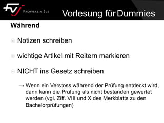 Während
 Notizen schreiben
 wichtige Artikel mit Reitern markieren
 NICHT ins Gesetz schreiben
→ Wenn ein Verstoss während der Prüfung entdeckt wird,
dann kann die Prüfung als nicht bestanden gewertet
werden (vgl. Ziff. VIII und X des Merkblatts zu den
Bachelorprüfungen)
Vorlesung fürDummies
 