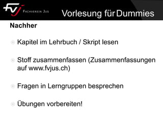 Nachher
 Kapitel im Lehrbuch / Skript lesen
 Stoff zusammenfassen (Zusammenfassungen
auf www.fvjus.ch)
 Fragen in Lerngruppen besprechen
 Übungen vorbereiten!
Vorlesung fürDummies
 