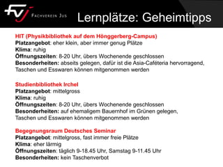 Begegnungsraum Deutsches Seminar
Platzangebot: mittelgross, fast immer freie Plätze
Klima: eher lärmig
Öffnungszeiten: täglich 9-18.45 Uhr, Samstag 9-11.45 Uhr
Besonderheiten: kein Taschenverbot
Studienbibliothek Irchel
Platzangebot: mittelgross
Klima: ruhig
Öffnungszeiten: 8-20 Uhr, übers Wochenende geschlossen
Besonderheiten: auf ehemaligem Bauernhof im Grünen gelegen,
Taschen und Esswaren können mitgenommen werden
HIT (Physikbibliothek auf dem Hönggerberg-Campus)
Platzangebot: eher klein, aber immer genug Plätze
Klima: ruhig
Öffnungszeiten: 8-20 Uhr, übers Wochenende geschlossen
Besonderheiten: abseits gelegen, dafür ist die Asia-Caféteria hervorragend,
Taschen und Esswaren können mitgenommen werden
Lernplätze: Geheimtipps
 