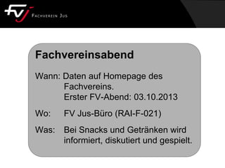 Fachvereinsabend
Wann: Daten auf Homepage des
Fachvereins.
Erster FV-Abend: 03.10.2013
Wo: FV Jus-Büro (RAI-F-021)
Was: Bei Snacks und Getränken wird
informiert, diskutiert und gespielt.
 