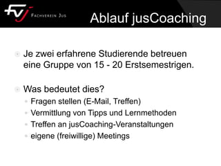 Ablauf jusCoaching
 Je zwei erfahrene Studierende betreuen
eine Gruppe von 15 - 20 Erstsemestrigen.
 Was bedeutet dies?
 Fragen stellen (E-Mail, Treffen)
 Vermittlung von Tipps und Lernmethoden
 Treffen an jusCoaching-Veranstaltungen
 eigene (freiwillige) Meetings
 