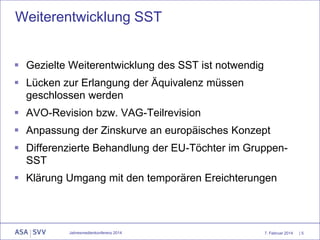 Weiterentwicklung SST
 Gezielte Weiterentwicklung des SST ist notwendig

 Lücken zur Erlangung der Äquivalenz müssen
geschlossen werden
 AVO-Revision bzw. VAG-Teilrevision
 Anpassung der Zinskurve an europäisches Konzept
 Differenzierte Behandlung der EU-Töchter im GruppenSST
 Klärung Umgang mit den temporären Ereichterungen

Jahresmedienkonferenz 2014

7. Februar 2014

|5

 