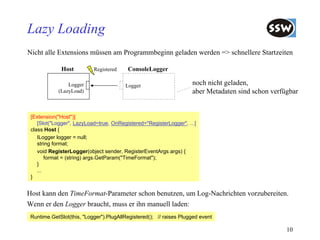 Lazy Loading
Nicht alle Extensions müssen am Programmbeginn geladen werden => schnellere Startzeiten

             Host          Registered    ConsoleLogger

                Logger                  Logger                      noch nicht geladen,
            (LazyLoad)                                              aber Metadaten sind schon verfügbar


 [Extension("Host")]
    [Slot("Logger", LazyLoad=true, OnRegistered="RegisterLogger", ...]
 class Host {
    ILogger logger = null;
    string format;
    void RegisterLogger(object sender, RegisterEventArgs args) {
        format = (string) args.GetParam("TimeFormat");
    }
    ...
 }


Host kann den TimeFormat-Parameter schon benutzen, um Log-Nachrichten vorzubereiten.
Wenn er den Logger braucht, muss er ihn manuell laden:
 Runtime.GetSlot(this, "Logger").PlugAllRegistered(); // raises Plugged event

                                                                                                   10
 