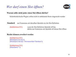 Wer darf einen Slot öffnen?
Warum sollte nicht jeder einen Slot öffnen dürfen?
   Sicherheitskritische Plugins sollten nicht in unbekannte Hosts eingesteckt werden


Standard       nur Extensions mit derselben Identität wie die Slot-Definition

   [SlotDefinition("S")]      wenn die Slot-Definition Identität id0 hat,
                              dürfen nur Extensions mit Identität id0 diesen Slot öffnen


Rechte können erweitert werden
   [SlotDefinition("S")]
   [AllowOpen("id1.key")]
   [AllowOpen("id2.key", PermissionSet="Sandbox")]

   [SlotDefinition("S")]
   [AllowOpen("*")]



                                                                                           16
 