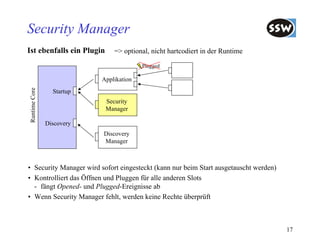 Security Manager
Ist ebenfalls ein Plugin       => optional, nicht hartcodiert in der Runtime

                                         Plugged

                           Applikation
Runtime Core




                 Startup
                            Security
                            Manager

               Discovery
                           Discovery
                           Manager



• Security Manager wird sofort eingesteckt (kann nur beim Start ausgetauscht werden)
• Kontrolliert das Öffnen und Pluggen für alle anderen Slots
  - fängt Opened- und Plugged-Ereignisse ab
• Wenn Security Manager fehlt, werden keine Rechte überprüft



                                                                                       17
 