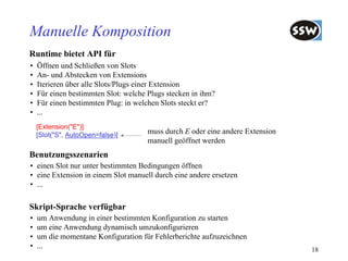 Manuelle Komposition
Runtime bietet API für
•   Öffnen und Schließen von Slots
•   An- und Abstecken von Extensions
•   Iterieren über alle Slots/Plugs einer Extension
•   Für einen bestimmten Slot: welche Plugs stecken in ihm?
•   Für einen bestimmten Plug: in welchen Slots steckt er?
•   ...
    [Extension("E")]
    [Slot("S", AutoOpen=false)]
                                      muss durch E oder eine andere Extension
                                      manuell geöffnet werden
Benutzungsszenarien
• einen Slot nur unter bestimmten Bedingungen öffnen
• eine Extension in einem Slot manuell durch eine andere ersetzen
• ...

Skript-Sprache verfügbar
•   um Anwendung in einer bestimmten Konfiguration zu starten
•   um eine Anwendung dynamisch umzukonfigurieren
•   um die momentane Konfiguration für Fehlerberichte aufzuzeichnen
•   ...                                                                         18
 