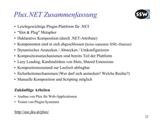 Plux.NET Zusammenfassung
•   Leichtgewichtige Plugin-Plattform für .NET
•   "Slot & Plug" Metapher
•   Deklarative Komposition (durch .NET-Attribute)
•   Komponenten sind in sich abgeschlossen (keine separaten XML-Dateien)
•   Dynamisches Anstecken / Abstecken / Umkonfigurieren
•   Kompositionsmechanismen sind bereits Teil der Plattform
•   Lazy Loading, Kardinalitäten von Slots, Shared Extensions
•   Kompositionszustand zur Laufzeit abfragbar
•   Sicherheitsmechanismen (Wer darf sich anstecken? Welche Rechte?)
•   Manuelle Komposition und Scripting möglich

Zukünftige Arbeiten
• Ausbau von Plux für Web-Applicationen
• Testen von Plugin-Systemen

http://ase.jku.at/plux/
                                                                           22
 