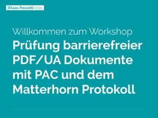 [Klaas Posselt] 2015
Willkommen zum Workshop
Prüfung barrierefreier
PDF/UA Dokumente
mit PAC und dem
Matterhorn Protokoll
 