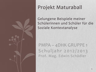 Projekt Maturaball

Gelungene Beispiele meiner
Schülerinnen und Schüler für die
Soziale Kontextanalyse



PMPA – 4DHK GRUPPE 1
Schuljahr 2012/2013
Prof. Mag. Edwin Schädler


                              1
 
